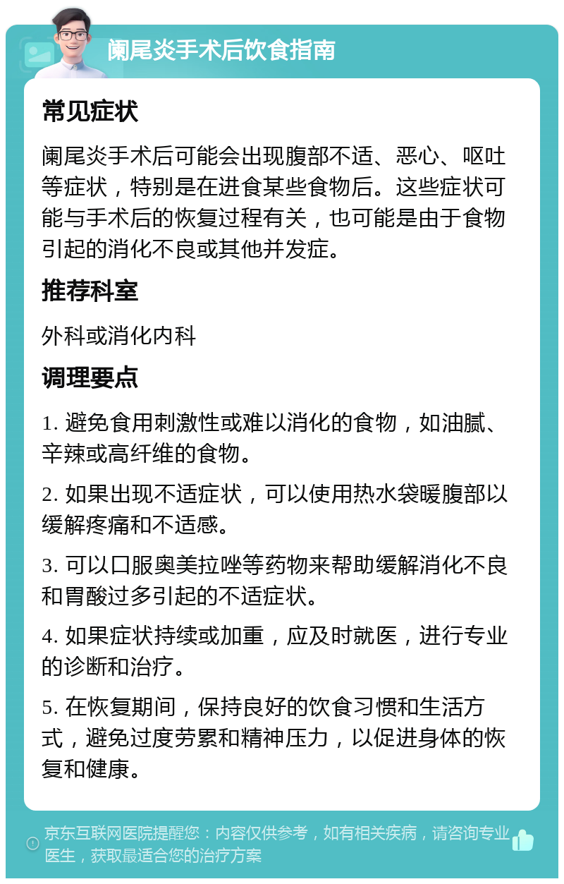 阑尾炎手术后饮食指南 常见症状 阑尾炎手术后可能会出现腹部不适、恶心、呕吐等症状，特别是在进食某些食物后。这些症状可能与手术后的恢复过程有关，也可能是由于食物引起的消化不良或其他并发症。 推荐科室 外科或消化内科 调理要点 1. 避免食用刺激性或难以消化的食物，如油腻、辛辣或高纤维的食物。 2. 如果出现不适症状，可以使用热水袋暖腹部以缓解疼痛和不适感。 3. 可以口服奥美拉唑等药物来帮助缓解消化不良和胃酸过多引起的不适症状。 4. 如果症状持续或加重，应及时就医，进行专业的诊断和治疗。 5. 在恢复期间，保持良好的饮食习惯和生活方式，避免过度劳累和精神压力，以促进身体的恢复和健康。