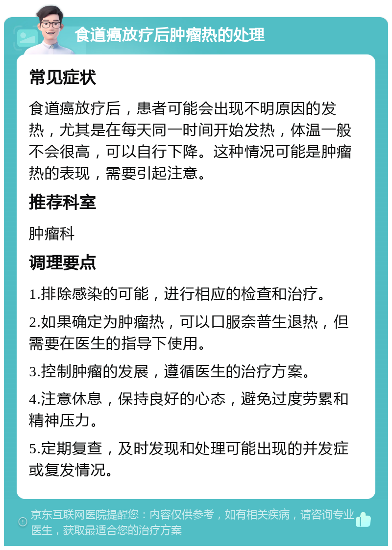 食道癌放疗后肿瘤热的处理 常见症状 食道癌放疗后，患者可能会出现不明原因的发热，尤其是在每天同一时间开始发热，体温一般不会很高，可以自行下降。这种情况可能是肿瘤热的表现，需要引起注意。 推荐科室 肿瘤科 调理要点 1.排除感染的可能，进行相应的检查和治疗。 2.如果确定为肿瘤热，可以口服奈普生退热，但需要在医生的指导下使用。 3.控制肿瘤的发展，遵循医生的治疗方案。 4.注意休息，保持良好的心态，避免过度劳累和精神压力。 5.定期复查，及时发现和处理可能出现的并发症或复发情况。