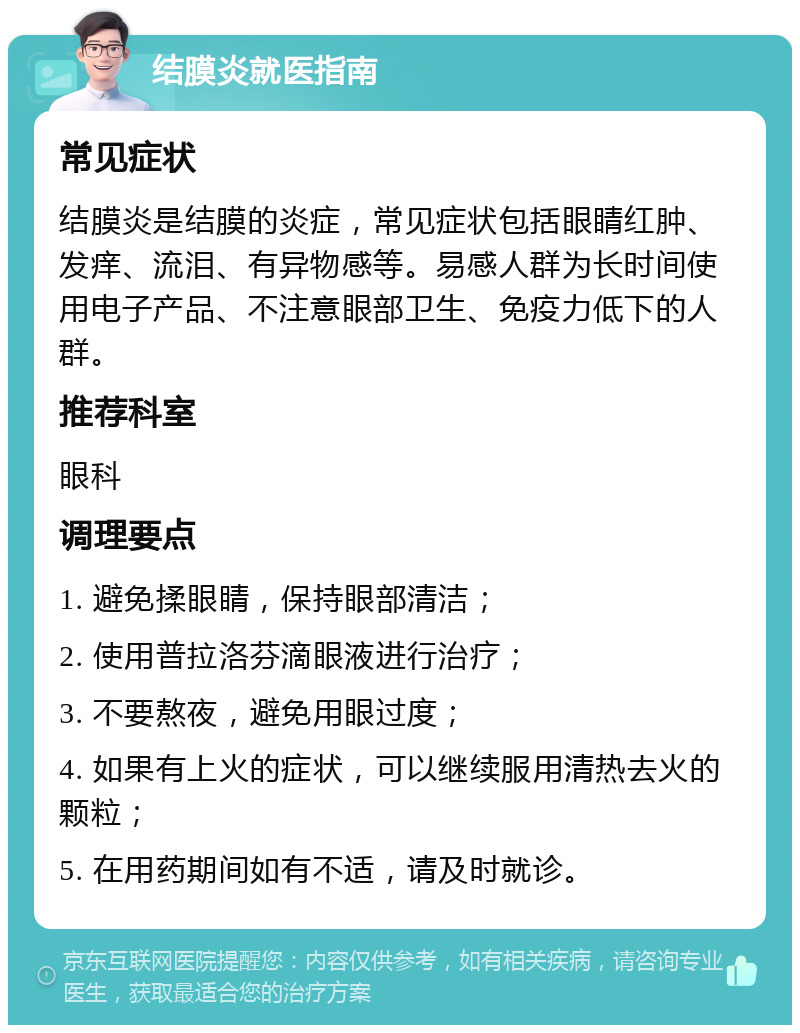 结膜炎就医指南 常见症状 结膜炎是结膜的炎症，常见症状包括眼睛红肿、发痒、流泪、有异物感等。易感人群为长时间使用电子产品、不注意眼部卫生、免疫力低下的人群。 推荐科室 眼科 调理要点 1. 避免揉眼睛，保持眼部清洁； 2. 使用普拉洛芬滴眼液进行治疗； 3. 不要熬夜，避免用眼过度； 4. 如果有上火的症状，可以继续服用清热去火的颗粒； 5. 在用药期间如有不适，请及时就诊。