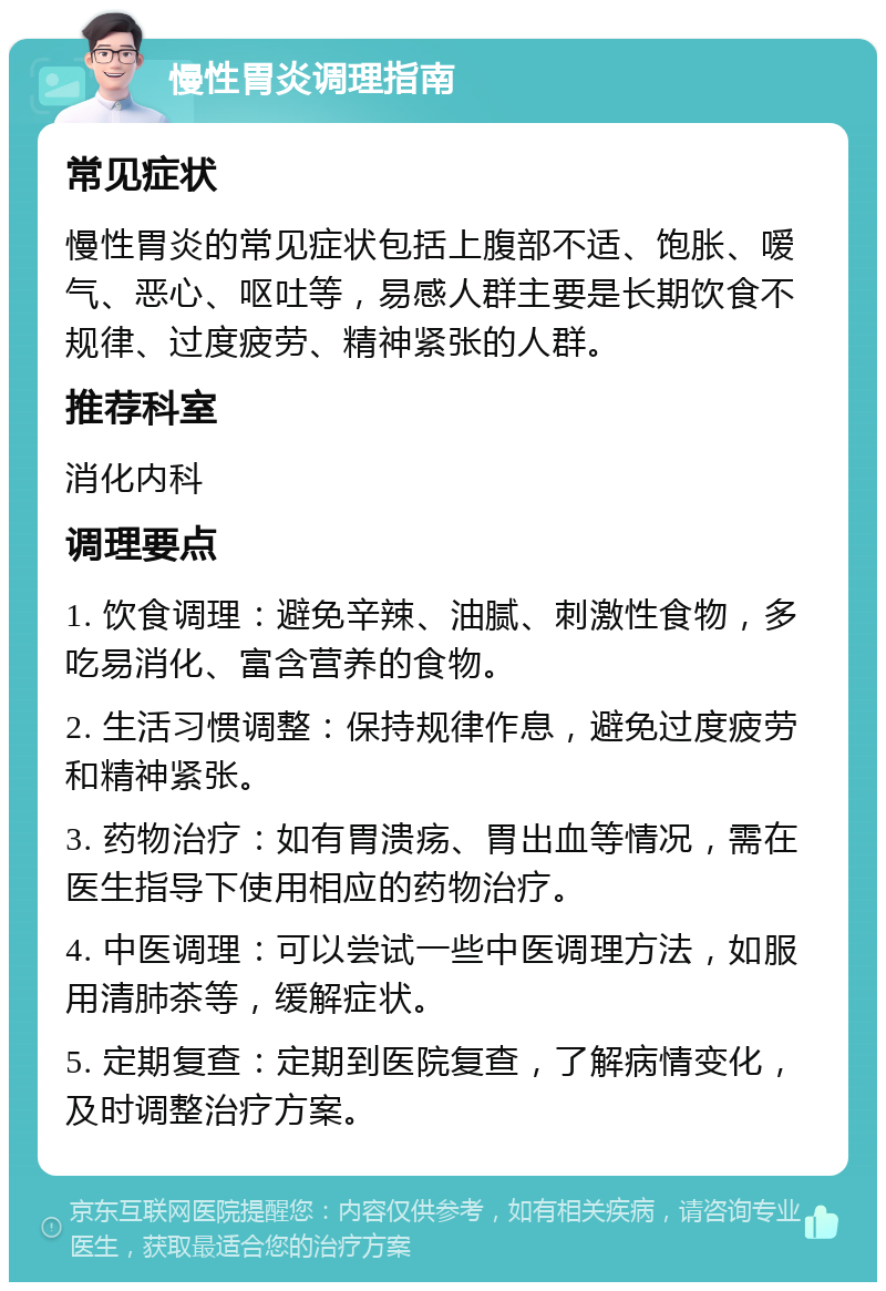 慢性胃炎调理指南 常见症状 慢性胃炎的常见症状包括上腹部不适、饱胀、嗳气、恶心、呕吐等，易感人群主要是长期饮食不规律、过度疲劳、精神紧张的人群。 推荐科室 消化内科 调理要点 1. 饮食调理：避免辛辣、油腻、刺激性食物，多吃易消化、富含营养的食物。 2. 生活习惯调整：保持规律作息，避免过度疲劳和精神紧张。 3. 药物治疗：如有胃溃疡、胃出血等情况，需在医生指导下使用相应的药物治疗。 4. 中医调理：可以尝试一些中医调理方法，如服用清肺茶等，缓解症状。 5. 定期复查：定期到医院复查，了解病情变化，及时调整治疗方案。