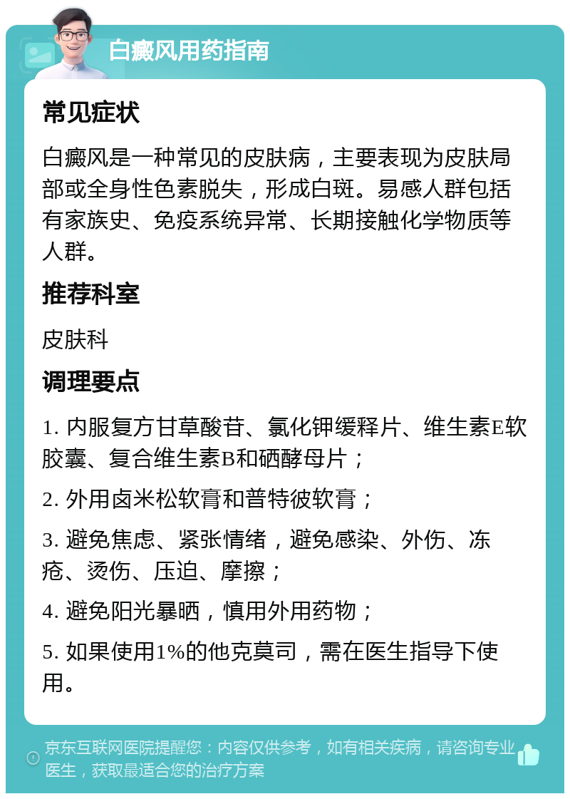 白癜风用药指南 常见症状 白癜风是一种常见的皮肤病，主要表现为皮肤局部或全身性色素脱失，形成白斑。易感人群包括有家族史、免疫系统异常、长期接触化学物质等人群。 推荐科室 皮肤科 调理要点 1. 内服复方甘草酸苷、氯化钾缓释片、维生素E软胶囊、复合维生素B和硒酵母片； 2. 外用卤米松软膏和普特彼软膏； 3. 避免焦虑、紧张情绪，避免感染、外伤、冻疮、烫伤、压迫、摩擦； 4. 避免阳光暴晒，慎用外用药物； 5. 如果使用1%的他克莫司，需在医生指导下使用。