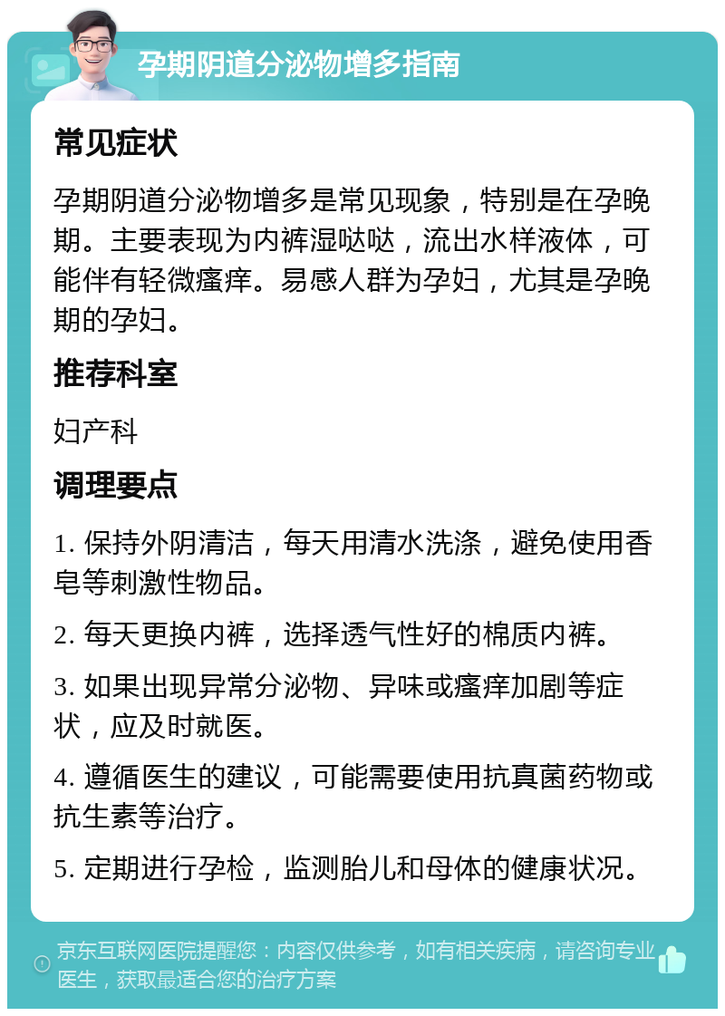 孕期阴道分泌物增多指南 常见症状 孕期阴道分泌物增多是常见现象，特别是在孕晚期。主要表现为内裤湿哒哒，流出水样液体，可能伴有轻微瘙痒。易感人群为孕妇，尤其是孕晚期的孕妇。 推荐科室 妇产科 调理要点 1. 保持外阴清洁，每天用清水洗涤，避免使用香皂等刺激性物品。 2. 每天更换内裤，选择透气性好的棉质内裤。 3. 如果出现异常分泌物、异味或瘙痒加剧等症状，应及时就医。 4. 遵循医生的建议，可能需要使用抗真菌药物或抗生素等治疗。 5. 定期进行孕检，监测胎儿和母体的健康状况。