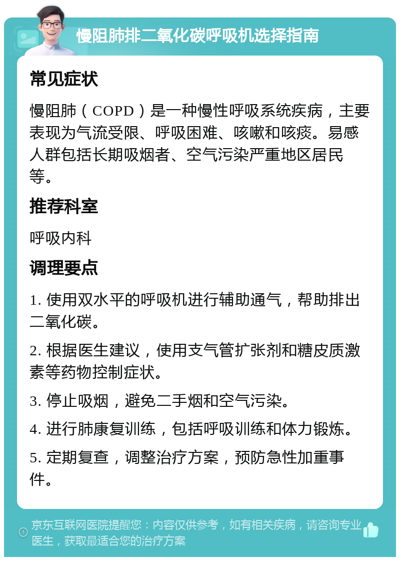 慢阻肺排二氧化碳呼吸机选择指南 常见症状 慢阻肺（COPD）是一种慢性呼吸系统疾病，主要表现为气流受限、呼吸困难、咳嗽和咳痰。易感人群包括长期吸烟者、空气污染严重地区居民等。 推荐科室 呼吸内科 调理要点 1. 使用双水平的呼吸机进行辅助通气，帮助排出二氧化碳。 2. 根据医生建议，使用支气管扩张剂和糖皮质激素等药物控制症状。 3. 停止吸烟，避免二手烟和空气污染。 4. 进行肺康复训练，包括呼吸训练和体力锻炼。 5. 定期复查，调整治疗方案，预防急性加重事件。