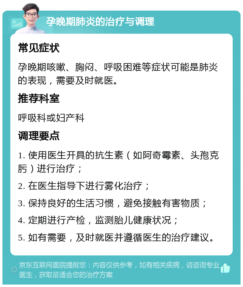 孕晚期肺炎的治疗与调理 常见症状 孕晚期咳嗽、胸闷、呼吸困难等症状可能是肺炎的表现，需要及时就医。 推荐科室 呼吸科或妇产科 调理要点 1. 使用医生开具的抗生素（如阿奇霉素、头孢克肟）进行治疗； 2. 在医生指导下进行雾化治疗； 3. 保持良好的生活习惯，避免接触有害物质； 4. 定期进行产检，监测胎儿健康状况； 5. 如有需要，及时就医并遵循医生的治疗建议。