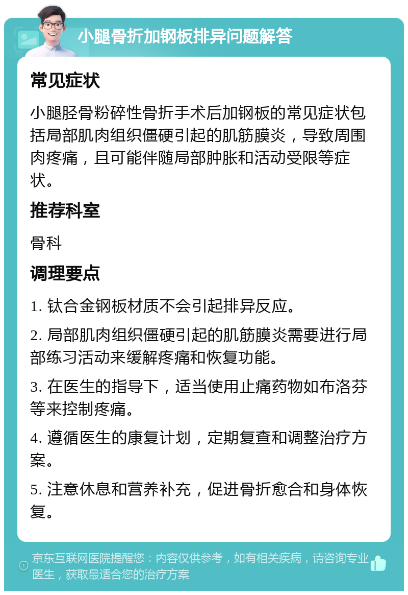 小腿骨折加钢板排异问题解答 常见症状 小腿胫骨粉碎性骨折手术后加钢板的常见症状包括局部肌肉组织僵硬引起的肌筋膜炎，导致周围肉疼痛，且可能伴随局部肿胀和活动受限等症状。 推荐科室 骨科 调理要点 1. 钛合金钢板材质不会引起排异反应。 2. 局部肌肉组织僵硬引起的肌筋膜炎需要进行局部练习活动来缓解疼痛和恢复功能。 3. 在医生的指导下，适当使用止痛药物如布洛芬等来控制疼痛。 4. 遵循医生的康复计划，定期复查和调整治疗方案。 5. 注意休息和营养补充，促进骨折愈合和身体恢复。