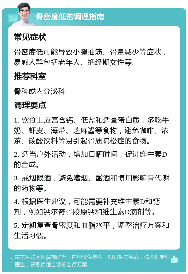 骨密度低的调理指南 常见症状 骨密度低可能导致小腿抽筋、骨量减少等症状，易感人群包括老年人、绝经期女性等。 推荐科室 骨科或内分泌科 调理要点 1. 饮食上应富含钙、低盐和适量蛋白质，多吃牛奶、虾皮、海带、芝麻酱等食物，避免咖啡、浓茶、碳酸饮料等易引起骨质疏松症的食物。 2. 适当户外活动，增加日晒时间，促进维生素D的合成。 3. 戒烟限酒，避免嗜烟、酗酒和慎用影响骨代谢的药物等。 4. 根据医生建议，可能需要补充维生素D和钙剂，例如钙尔奇骨胶原钙和维生素D滴剂等。 5. 定期复查骨密度和血脂水平，调整治疗方案和生活习惯。