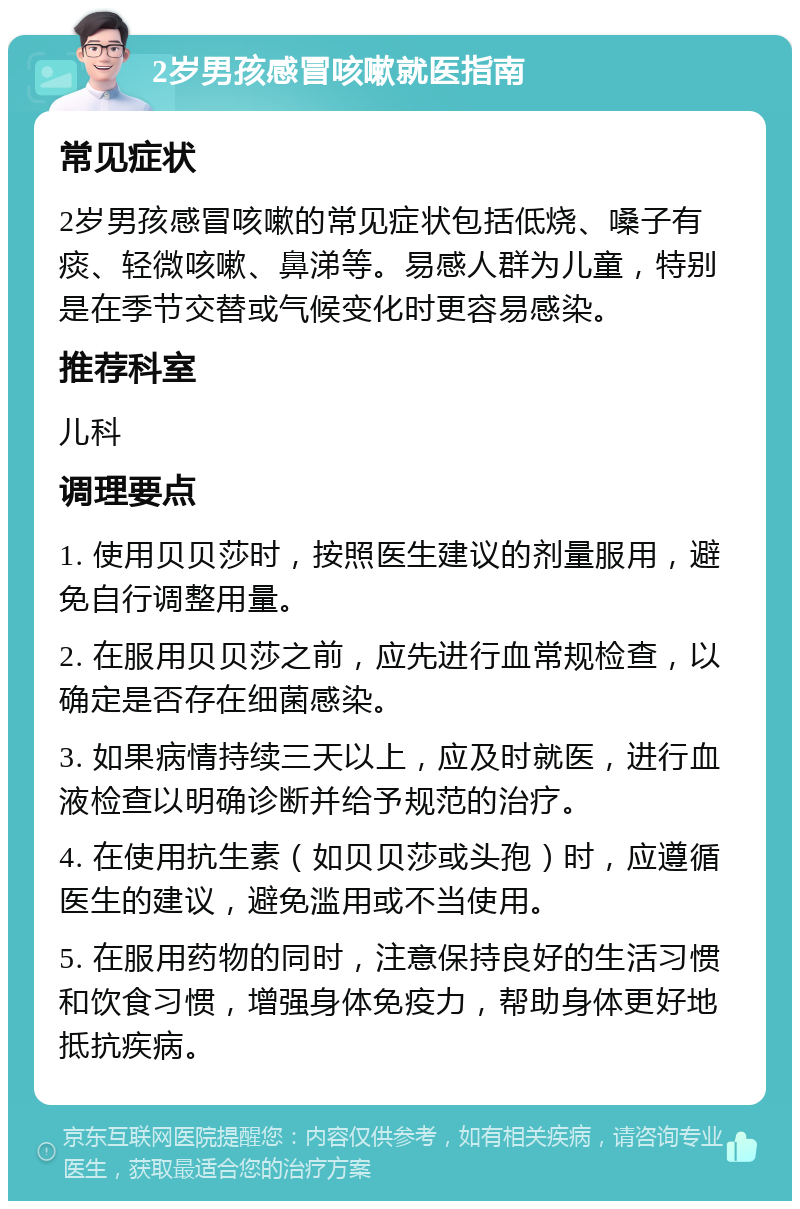 2岁男孩感冒咳嗽就医指南 常见症状 2岁男孩感冒咳嗽的常见症状包括低烧、嗓子有痰、轻微咳嗽、鼻涕等。易感人群为儿童，特别是在季节交替或气候变化时更容易感染。 推荐科室 儿科 调理要点 1. 使用贝贝莎时，按照医生建议的剂量服用，避免自行调整用量。 2. 在服用贝贝莎之前，应先进行血常规检查，以确定是否存在细菌感染。 3. 如果病情持续三天以上，应及时就医，进行血液检查以明确诊断并给予规范的治疗。 4. 在使用抗生素（如贝贝莎或头孢）时，应遵循医生的建议，避免滥用或不当使用。 5. 在服用药物的同时，注意保持良好的生活习惯和饮食习惯，增强身体免疫力，帮助身体更好地抵抗疾病。