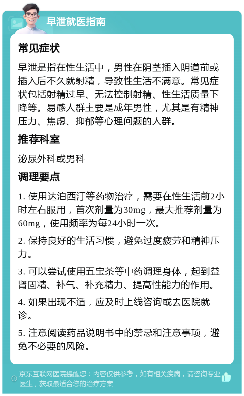 早泄就医指南 常见症状 早泄是指在性生活中，男性在阴茎插入阴道前或插入后不久就射精，导致性生活不满意。常见症状包括射精过早、无法控制射精、性生活质量下降等。易感人群主要是成年男性，尤其是有精神压力、焦虑、抑郁等心理问题的人群。 推荐科室 泌尿外科或男科 调理要点 1. 使用达泊西汀等药物治疗，需要在性生活前2小时左右服用，首次剂量为30mg，最大推荐剂量为60mg，使用频率为每24小时一次。 2. 保持良好的生活习惯，避免过度疲劳和精神压力。 3. 可以尝试使用五宝茶等中药调理身体，起到益肾固精、补气、补充精力、提高性能力的作用。 4. 如果出现不适，应及时上线咨询或去医院就诊。 5. 注意阅读药品说明书中的禁忌和注意事项，避免不必要的风险。