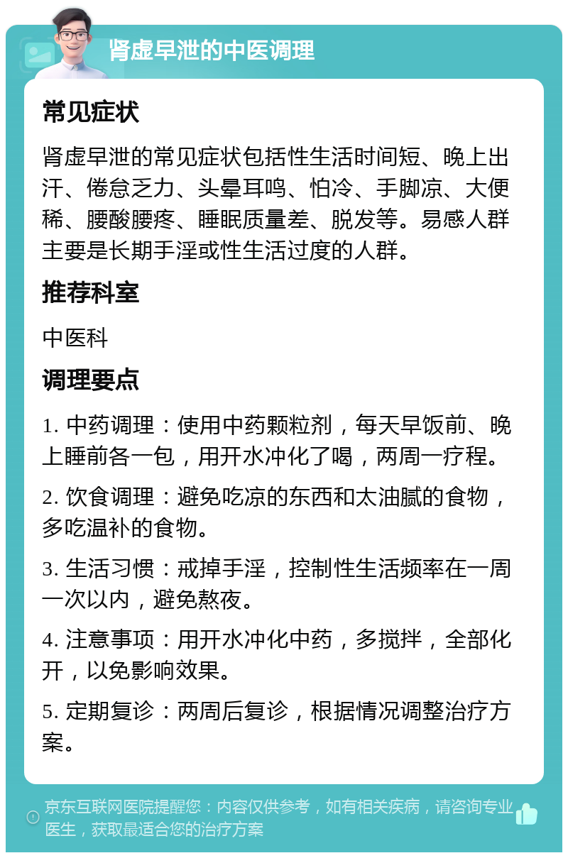 肾虚早泄的中医调理 常见症状 肾虚早泄的常见症状包括性生活时间短、晚上出汗、倦怠乏力、头晕耳鸣、怕冷、手脚凉、大便稀、腰酸腰疼、睡眠质量差、脱发等。易感人群主要是长期手淫或性生活过度的人群。 推荐科室 中医科 调理要点 1. 中药调理：使用中药颗粒剂，每天早饭前、晚上睡前各一包，用开水冲化了喝，两周一疗程。 2. 饮食调理：避免吃凉的东西和太油腻的食物，多吃温补的食物。 3. 生活习惯：戒掉手淫，控制性生活频率在一周一次以内，避免熬夜。 4. 注意事项：用开水冲化中药，多搅拌，全部化开，以免影响效果。 5. 定期复诊：两周后复诊，根据情况调整治疗方案。