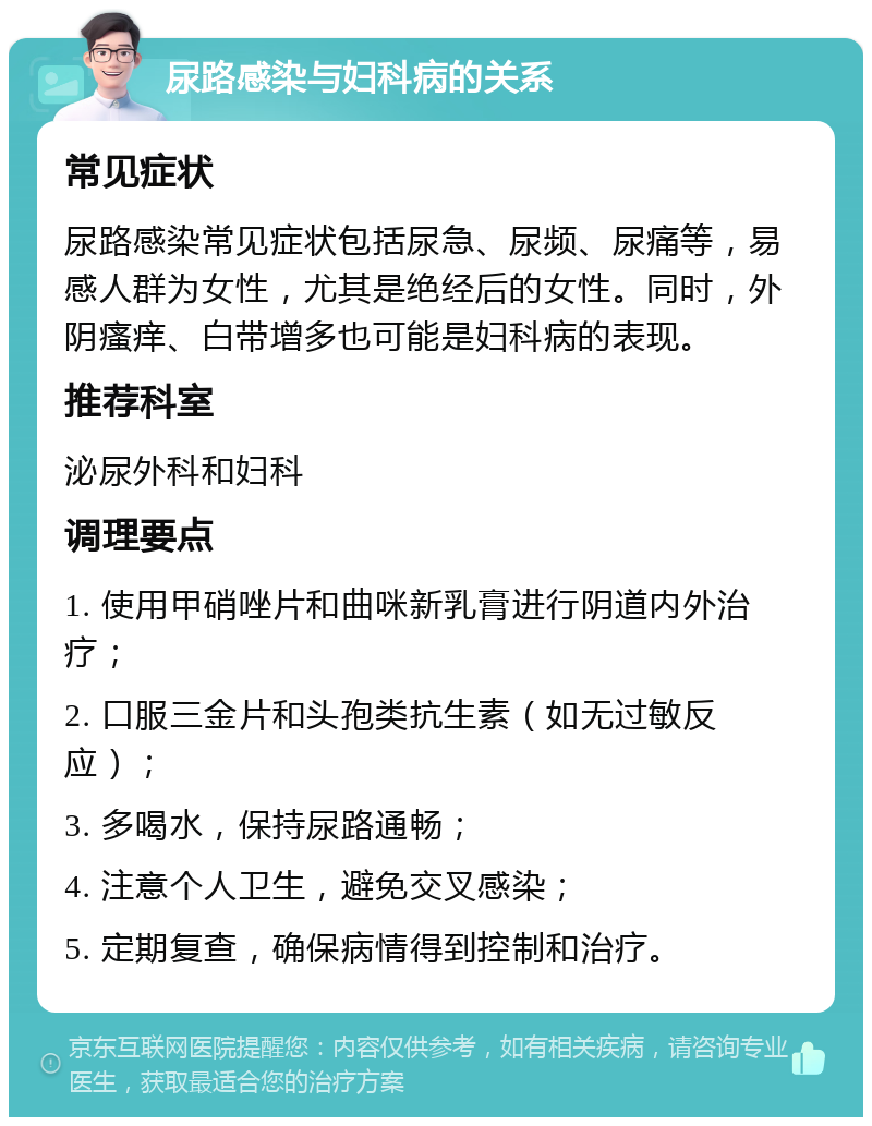 尿路感染与妇科病的关系 常见症状 尿路感染常见症状包括尿急、尿频、尿痛等，易感人群为女性，尤其是绝经后的女性。同时，外阴瘙痒、白带增多也可能是妇科病的表现。 推荐科室 泌尿外科和妇科 调理要点 1. 使用甲硝唑片和曲咪新乳膏进行阴道内外治疗； 2. 口服三金片和头孢类抗生素（如无过敏反应）； 3. 多喝水，保持尿路通畅； 4. 注意个人卫生，避免交叉感染； 5. 定期复查，确保病情得到控制和治疗。