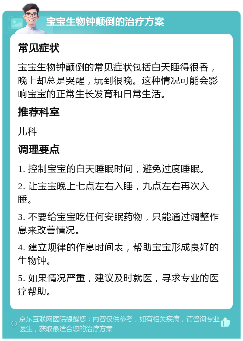 宝宝生物钟颠倒的治疗方案 常见症状 宝宝生物钟颠倒的常见症状包括白天睡得很香，晚上却总是哭醒，玩到很晚。这种情况可能会影响宝宝的正常生长发育和日常生活。 推荐科室 儿科 调理要点 1. 控制宝宝的白天睡眠时间，避免过度睡眠。 2. 让宝宝晚上七点左右入睡，九点左右再次入睡。 3. 不要给宝宝吃任何安眠药物，只能通过调整作息来改善情况。 4. 建立规律的作息时间表，帮助宝宝形成良好的生物钟。 5. 如果情况严重，建议及时就医，寻求专业的医疗帮助。