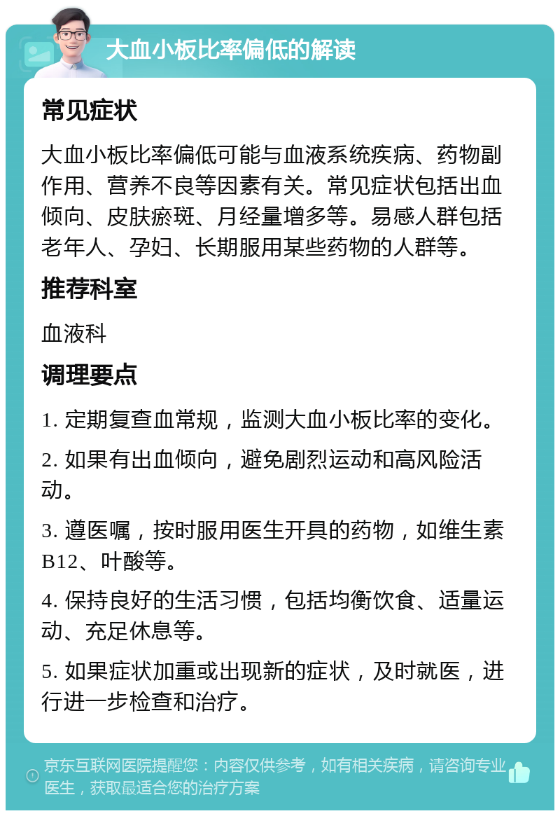 大血小板比率偏低的解读 常见症状 大血小板比率偏低可能与血液系统疾病、药物副作用、营养不良等因素有关。常见症状包括出血倾向、皮肤瘀斑、月经量增多等。易感人群包括老年人、孕妇、长期服用某些药物的人群等。 推荐科室 血液科 调理要点 1. 定期复查血常规，监测大血小板比率的变化。 2. 如果有出血倾向，避免剧烈运动和高风险活动。 3. 遵医嘱，按时服用医生开具的药物，如维生素B12、叶酸等。 4. 保持良好的生活习惯，包括均衡饮食、适量运动、充足休息等。 5. 如果症状加重或出现新的症状，及时就医，进行进一步检查和治疗。