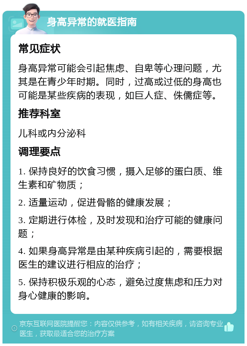 身高异常的就医指南 常见症状 身高异常可能会引起焦虑、自卑等心理问题，尤其是在青少年时期。同时，过高或过低的身高也可能是某些疾病的表现，如巨人症、侏儒症等。 推荐科室 儿科或内分泌科 调理要点 1. 保持良好的饮食习惯，摄入足够的蛋白质、维生素和矿物质； 2. 适量运动，促进骨骼的健康发展； 3. 定期进行体检，及时发现和治疗可能的健康问题； 4. 如果身高异常是由某种疾病引起的，需要根据医生的建议进行相应的治疗； 5. 保持积极乐观的心态，避免过度焦虑和压力对身心健康的影响。