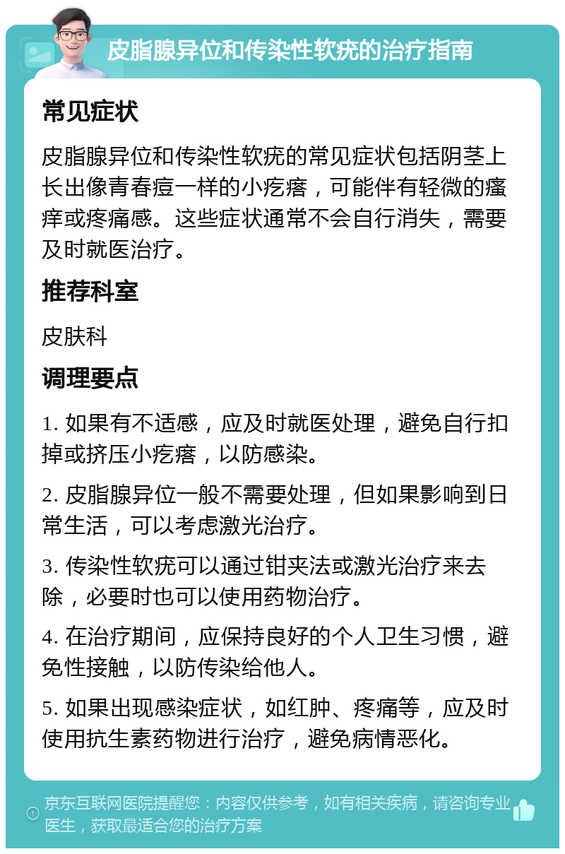 皮脂腺异位和传染性软疣的治疗指南 常见症状 皮脂腺异位和传染性软疣的常见症状包括阴茎上长出像青春痘一样的小疙瘩，可能伴有轻微的瘙痒或疼痛感。这些症状通常不会自行消失，需要及时就医治疗。 推荐科室 皮肤科 调理要点 1. 如果有不适感，应及时就医处理，避免自行扣掉或挤压小疙瘩，以防感染。 2. 皮脂腺异位一般不需要处理，但如果影响到日常生活，可以考虑激光治疗。 3. 传染性软疣可以通过钳夹法或激光治疗来去除，必要时也可以使用药物治疗。 4. 在治疗期间，应保持良好的个人卫生习惯，避免性接触，以防传染给他人。 5. 如果出现感染症状，如红肿、疼痛等，应及时使用抗生素药物进行治疗，避免病情恶化。