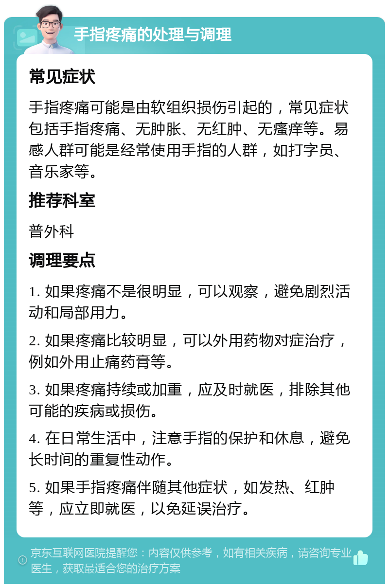 手指疼痛的处理与调理 常见症状 手指疼痛可能是由软组织损伤引起的，常见症状包括手指疼痛、无肿胀、无红肿、无瘙痒等。易感人群可能是经常使用手指的人群，如打字员、音乐家等。 推荐科室 普外科 调理要点 1. 如果疼痛不是很明显，可以观察，避免剧烈活动和局部用力。 2. 如果疼痛比较明显，可以外用药物对症治疗，例如外用止痛药膏等。 3. 如果疼痛持续或加重，应及时就医，排除其他可能的疾病或损伤。 4. 在日常生活中，注意手指的保护和休息，避免长时间的重复性动作。 5. 如果手指疼痛伴随其他症状，如发热、红肿等，应立即就医，以免延误治疗。