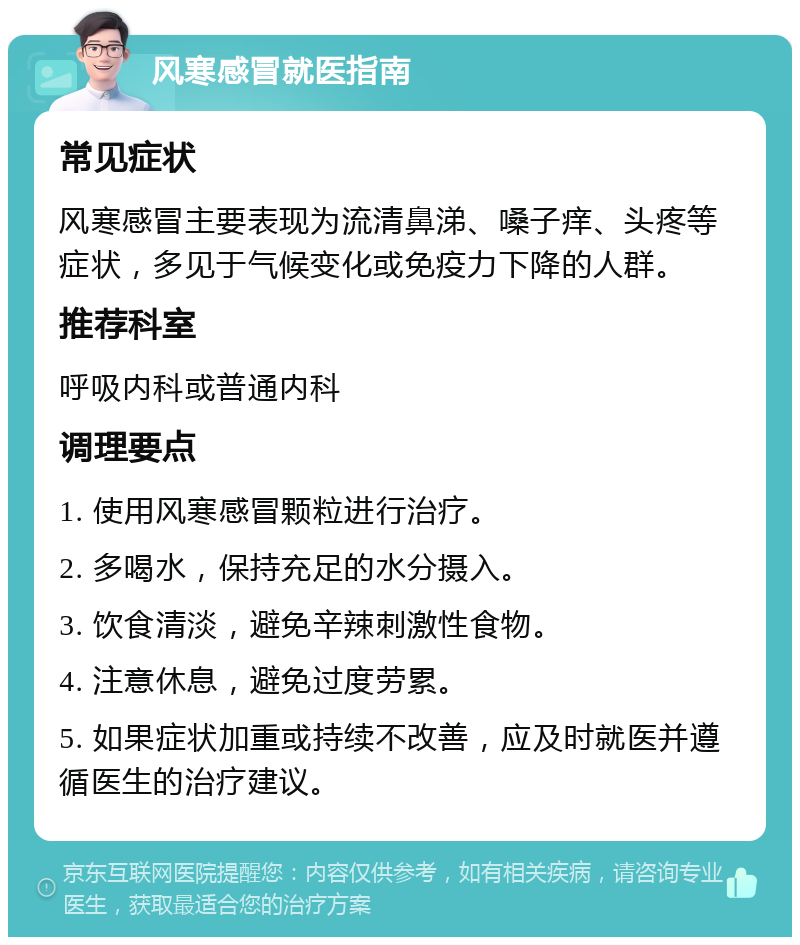 风寒感冒就医指南 常见症状 风寒感冒主要表现为流清鼻涕、嗓子痒、头疼等症状，多见于气候变化或免疫力下降的人群。 推荐科室 呼吸内科或普通内科 调理要点 1. 使用风寒感冒颗粒进行治疗。 2. 多喝水，保持充足的水分摄入。 3. 饮食清淡，避免辛辣刺激性食物。 4. 注意休息，避免过度劳累。 5. 如果症状加重或持续不改善，应及时就医并遵循医生的治疗建议。