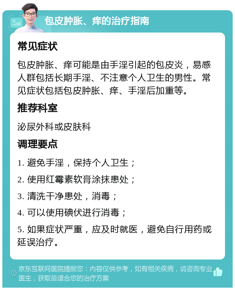 包皮肿胀、痒的治疗指南 常见症状 包皮肿胀、痒可能是由手淫引起的包皮炎，易感人群包括长期手淫、不注意个人卫生的男性。常见症状包括包皮肿胀、痒、手淫后加重等。 推荐科室 泌尿外科或皮肤科 调理要点 1. 避免手淫，保持个人卫生； 2. 使用红霉素软膏涂抹患处； 3. 清洗干净患处，消毒； 4. 可以使用碘伏进行消毒； 5. 如果症状严重，应及时就医，避免自行用药或延误治疗。