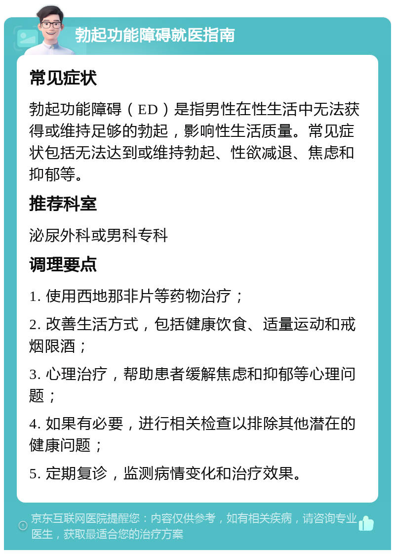 勃起功能障碍就医指南 常见症状 勃起功能障碍（ED）是指男性在性生活中无法获得或维持足够的勃起，影响性生活质量。常见症状包括无法达到或维持勃起、性欲减退、焦虑和抑郁等。 推荐科室 泌尿外科或男科专科 调理要点 1. 使用西地那非片等药物治疗； 2. 改善生活方式，包括健康饮食、适量运动和戒烟限酒； 3. 心理治疗，帮助患者缓解焦虑和抑郁等心理问题； 4. 如果有必要，进行相关检查以排除其他潜在的健康问题； 5. 定期复诊，监测病情变化和治疗效果。