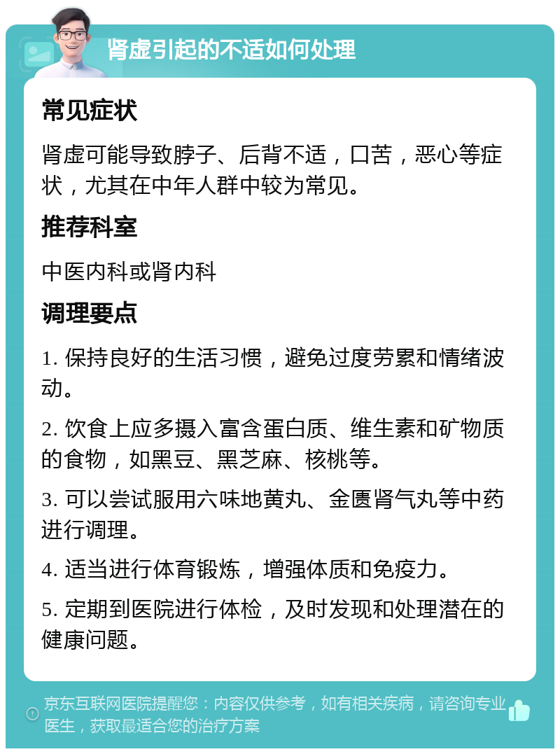 肾虚引起的不适如何处理 常见症状 肾虚可能导致脖子、后背不适，口苦，恶心等症状，尤其在中年人群中较为常见。 推荐科室 中医内科或肾内科 调理要点 1. 保持良好的生活习惯，避免过度劳累和情绪波动。 2. 饮食上应多摄入富含蛋白质、维生素和矿物质的食物，如黑豆、黑芝麻、核桃等。 3. 可以尝试服用六味地黄丸、金匮肾气丸等中药进行调理。 4. 适当进行体育锻炼，增强体质和免疫力。 5. 定期到医院进行体检，及时发现和处理潜在的健康问题。