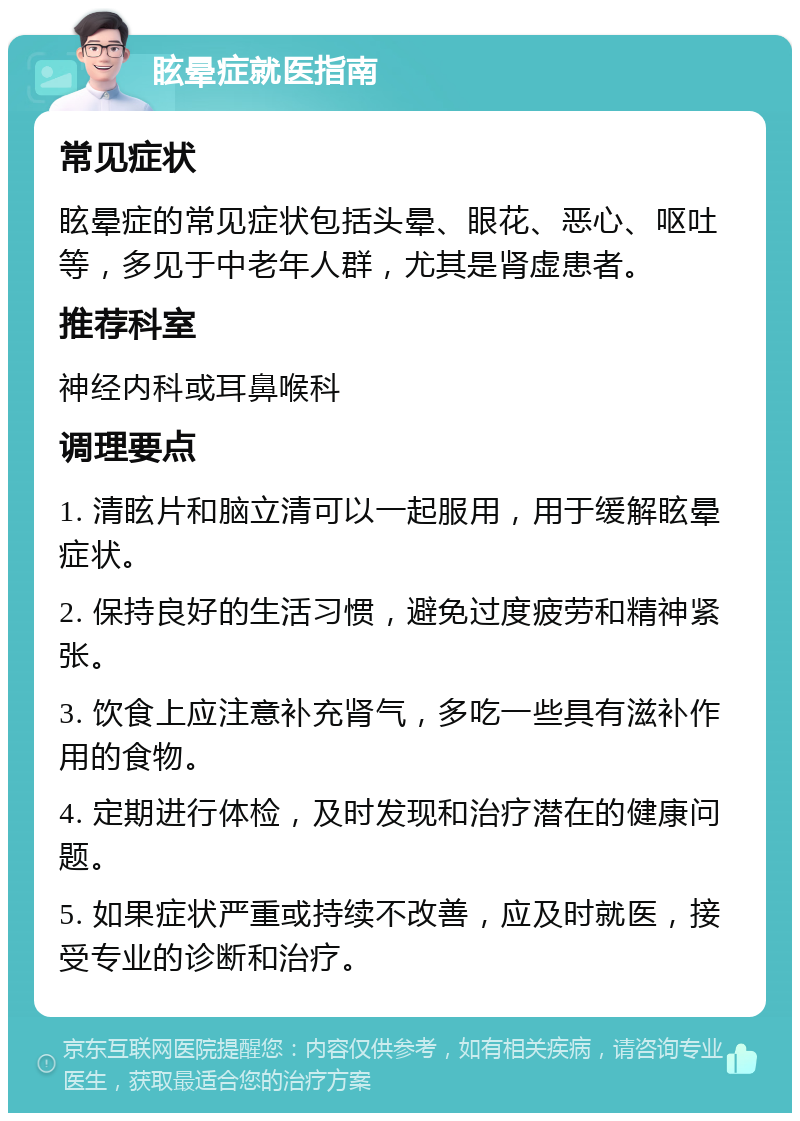 眩晕症就医指南 常见症状 眩晕症的常见症状包括头晕、眼花、恶心、呕吐等，多见于中老年人群，尤其是肾虚患者。 推荐科室 神经内科或耳鼻喉科 调理要点 1. 清眩片和脑立清可以一起服用，用于缓解眩晕症状。 2. 保持良好的生活习惯，避免过度疲劳和精神紧张。 3. 饮食上应注意补充肾气，多吃一些具有滋补作用的食物。 4. 定期进行体检，及时发现和治疗潜在的健康问题。 5. 如果症状严重或持续不改善，应及时就医，接受专业的诊断和治疗。