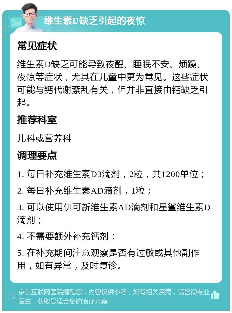 维生素D缺乏引起的夜惊 常见症状 维生素D缺乏可能导致夜醒、睡眠不安、烦躁、夜惊等症状，尤其在儿童中更为常见。这些症状可能与钙代谢紊乱有关，但并非直接由钙缺乏引起。 推荐科室 儿科或营养科 调理要点 1. 每日补充维生素D3滴剂，2粒，共1200单位； 2. 每日补充维生素AD滴剂，1粒； 3. 可以使用伊可新维生素AD滴剂和星鲨维生素D滴剂； 4. 不需要额外补充钙剂； 5. 在补充期间注意观察是否有过敏或其他副作用，如有异常，及时复诊。