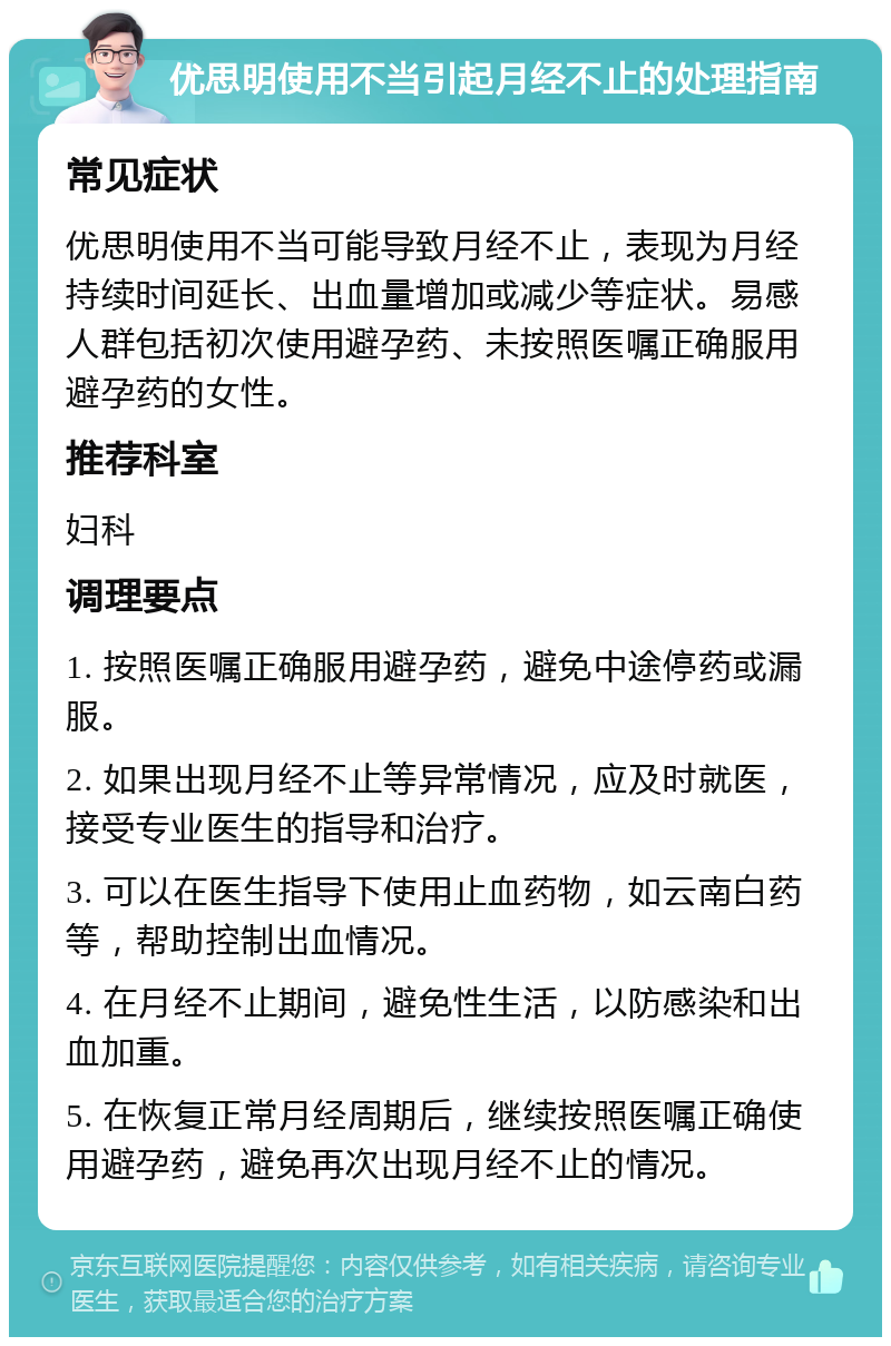 优思明使用不当引起月经不止的处理指南 常见症状 优思明使用不当可能导致月经不止，表现为月经持续时间延长、出血量增加或减少等症状。易感人群包括初次使用避孕药、未按照医嘱正确服用避孕药的女性。 推荐科室 妇科 调理要点 1. 按照医嘱正确服用避孕药，避免中途停药或漏服。 2. 如果出现月经不止等异常情况，应及时就医，接受专业医生的指导和治疗。 3. 可以在医生指导下使用止血药物，如云南白药等，帮助控制出血情况。 4. 在月经不止期间，避免性生活，以防感染和出血加重。 5. 在恢复正常月经周期后，继续按照医嘱正确使用避孕药，避免再次出现月经不止的情况。