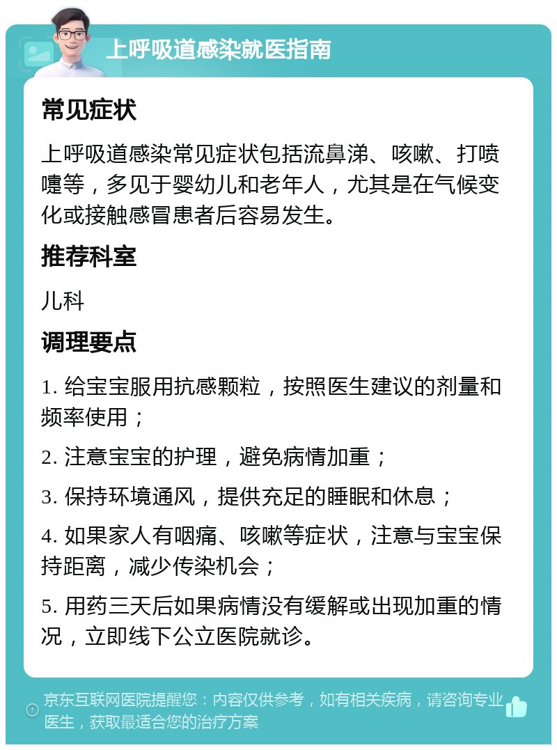 上呼吸道感染就医指南 常见症状 上呼吸道感染常见症状包括流鼻涕、咳嗽、打喷嚏等，多见于婴幼儿和老年人，尤其是在气候变化或接触感冒患者后容易发生。 推荐科室 儿科 调理要点 1. 给宝宝服用抗感颗粒，按照医生建议的剂量和频率使用； 2. 注意宝宝的护理，避免病情加重； 3. 保持环境通风，提供充足的睡眠和休息； 4. 如果家人有咽痛、咳嗽等症状，注意与宝宝保持距离，减少传染机会； 5. 用药三天后如果病情没有缓解或出现加重的情况，立即线下公立医院就诊。