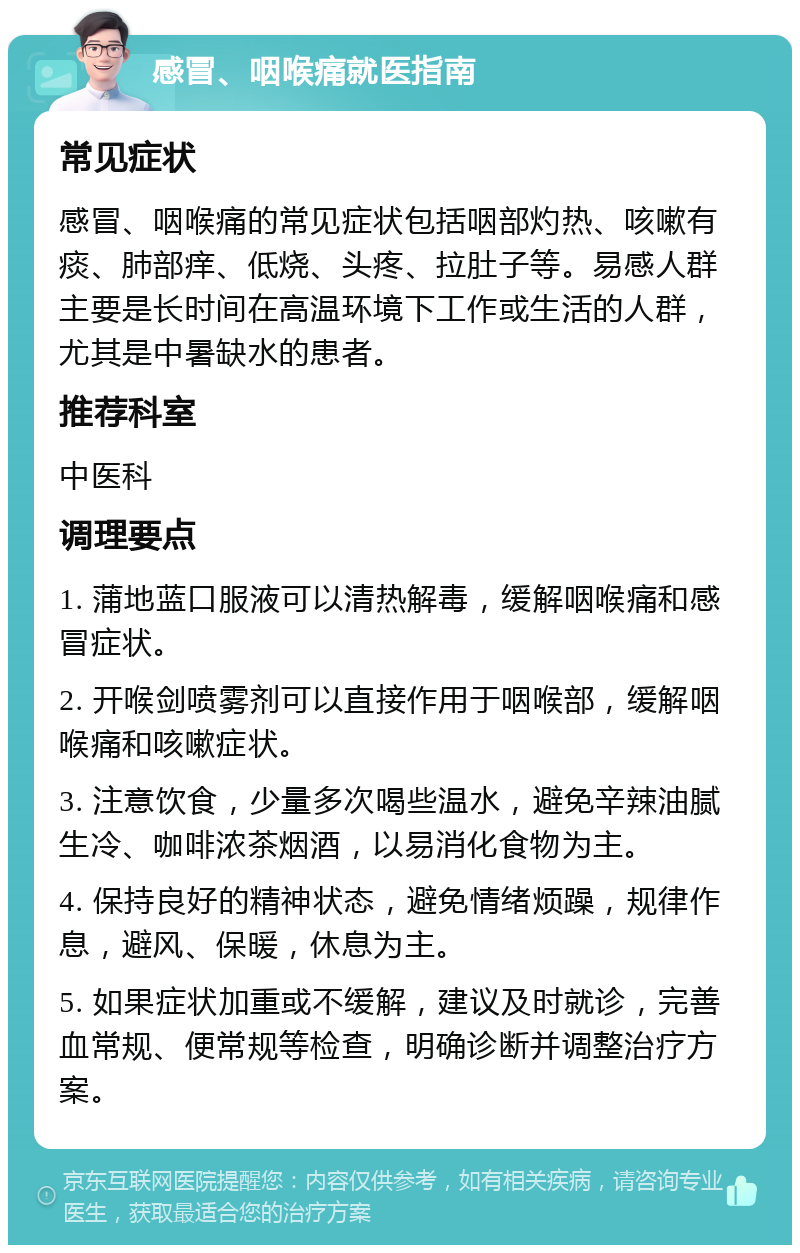 感冒、咽喉痛就医指南 常见症状 感冒、咽喉痛的常见症状包括咽部灼热、咳嗽有痰、肺部痒、低烧、头疼、拉肚子等。易感人群主要是长时间在高温环境下工作或生活的人群，尤其是中暑缺水的患者。 推荐科室 中医科 调理要点 1. 蒲地蓝口服液可以清热解毒，缓解咽喉痛和感冒症状。 2. 开喉剑喷雾剂可以直接作用于咽喉部，缓解咽喉痛和咳嗽症状。 3. 注意饮食，少量多次喝些温水，避免辛辣油腻生冷、咖啡浓茶烟酒，以易消化食物为主。 4. 保持良好的精神状态，避免情绪烦躁，规律作息，避风、保暖，休息为主。 5. 如果症状加重或不缓解，建议及时就诊，完善血常规、便常规等检查，明确诊断并调整治疗方案。