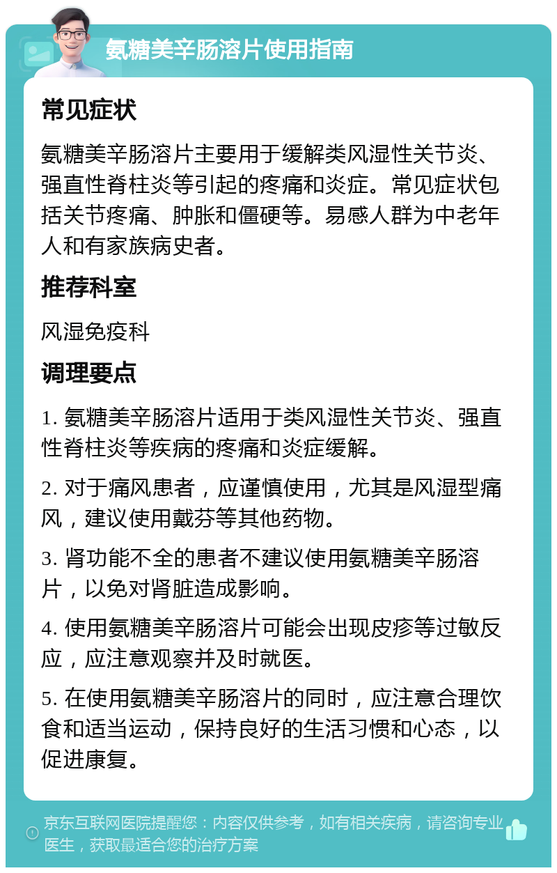 氨糖美辛肠溶片使用指南 常见症状 氨糖美辛肠溶片主要用于缓解类风湿性关节炎、强直性脊柱炎等引起的疼痛和炎症。常见症状包括关节疼痛、肿胀和僵硬等。易感人群为中老年人和有家族病史者。 推荐科室 风湿免疫科 调理要点 1. 氨糖美辛肠溶片适用于类风湿性关节炎、强直性脊柱炎等疾病的疼痛和炎症缓解。 2. 对于痛风患者，应谨慎使用，尤其是风湿型痛风，建议使用戴芬等其他药物。 3. 肾功能不全的患者不建议使用氨糖美辛肠溶片，以免对肾脏造成影响。 4. 使用氨糖美辛肠溶片可能会出现皮疹等过敏反应，应注意观察并及时就医。 5. 在使用氨糖美辛肠溶片的同时，应注意合理饮食和适当运动，保持良好的生活习惯和心态，以促进康复。