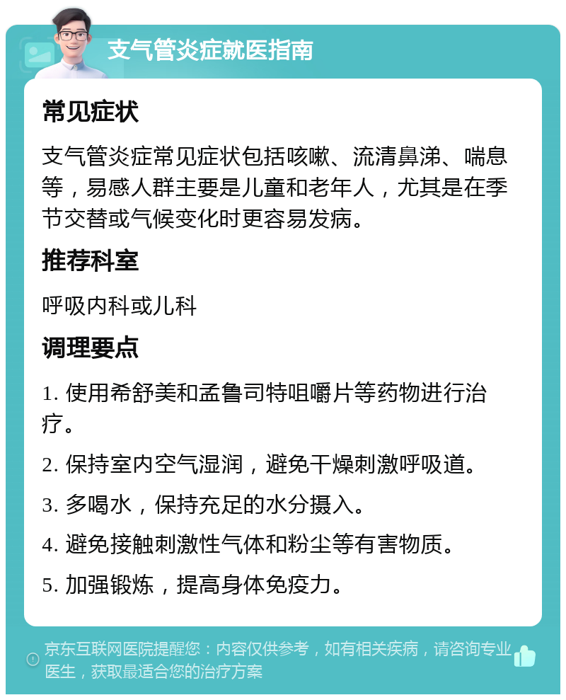 支气管炎症就医指南 常见症状 支气管炎症常见症状包括咳嗽、流清鼻涕、喘息等，易感人群主要是儿童和老年人，尤其是在季节交替或气候变化时更容易发病。 推荐科室 呼吸内科或儿科 调理要点 1. 使用希舒美和孟鲁司特咀嚼片等药物进行治疗。 2. 保持室内空气湿润，避免干燥刺激呼吸道。 3. 多喝水，保持充足的水分摄入。 4. 避免接触刺激性气体和粉尘等有害物质。 5. 加强锻炼，提高身体免疫力。