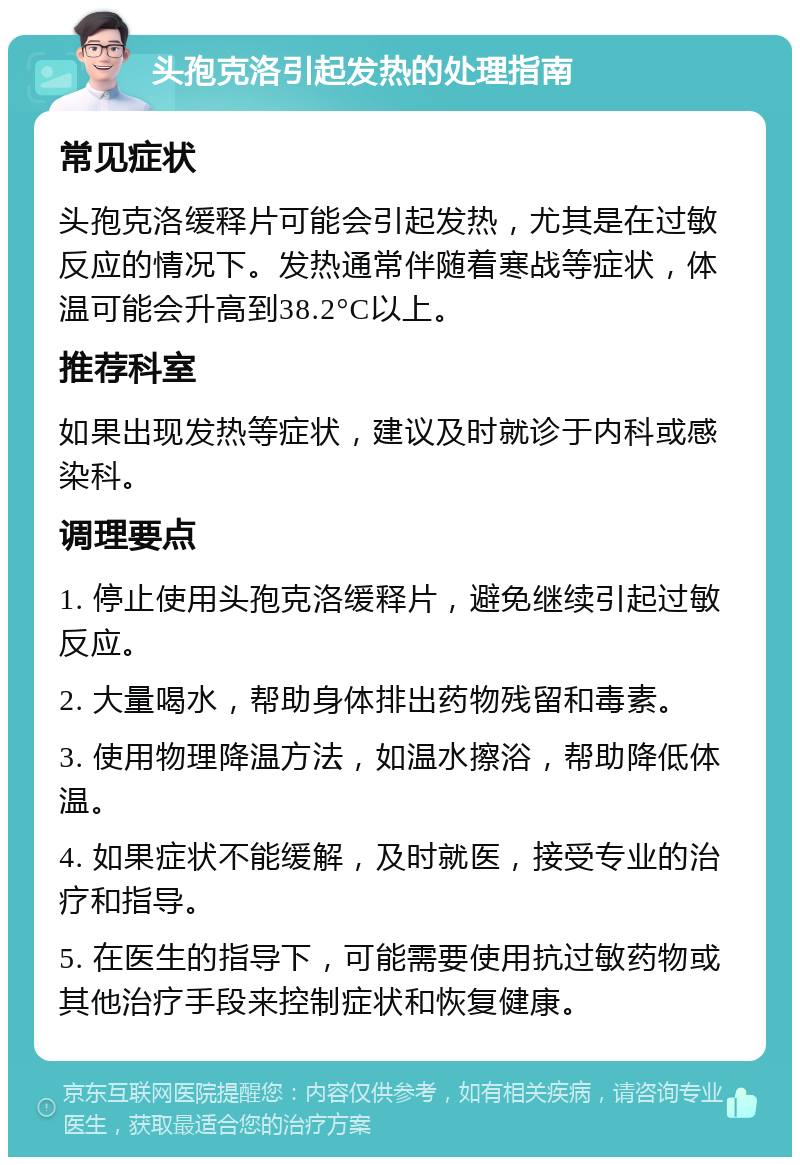 头孢克洛引起发热的处理指南 常见症状 头孢克洛缓释片可能会引起发热，尤其是在过敏反应的情况下。发热通常伴随着寒战等症状，体温可能会升高到38.2°C以上。 推荐科室 如果出现发热等症状，建议及时就诊于内科或感染科。 调理要点 1. 停止使用头孢克洛缓释片，避免继续引起过敏反应。 2. 大量喝水，帮助身体排出药物残留和毒素。 3. 使用物理降温方法，如温水擦浴，帮助降低体温。 4. 如果症状不能缓解，及时就医，接受专业的治疗和指导。 5. 在医生的指导下，可能需要使用抗过敏药物或其他治疗手段来控制症状和恢复健康。