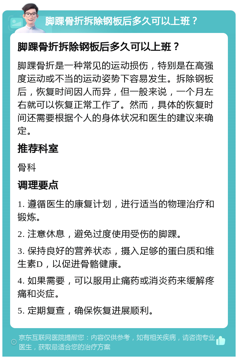 脚踝骨折拆除钢板后多久可以上班？ 脚踝骨折拆除钢板后多久可以上班？ 脚踝骨折是一种常见的运动损伤，特别是在高强度运动或不当的运动姿势下容易发生。拆除钢板后，恢复时间因人而异，但一般来说，一个月左右就可以恢复正常工作了。然而，具体的恢复时间还需要根据个人的身体状况和医生的建议来确定。 推荐科室 骨科 调理要点 1. 遵循医生的康复计划，进行适当的物理治疗和锻炼。 2. 注意休息，避免过度使用受伤的脚踝。 3. 保持良好的营养状态，摄入足够的蛋白质和维生素D，以促进骨骼健康。 4. 如果需要，可以服用止痛药或消炎药来缓解疼痛和炎症。 5. 定期复查，确保恢复进展顺利。