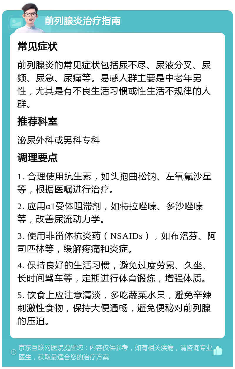 前列腺炎治疗指南 常见症状 前列腺炎的常见症状包括尿不尽、尿液分叉、尿频、尿急、尿痛等。易感人群主要是中老年男性，尤其是有不良生活习惯或性生活不规律的人群。 推荐科室 泌尿外科或男科专科 调理要点 1. 合理使用抗生素，如头孢曲松钠、左氧氟沙星等，根据医嘱进行治疗。 2. 应用α1受体阻滞剂，如特拉唑嗪、多沙唑嗪等，改善尿流动力学。 3. 使用非甾体抗炎药（NSAIDs），如布洛芬、阿司匹林等，缓解疼痛和炎症。 4. 保持良好的生活习惯，避免过度劳累、久坐、长时间驾车等，定期进行体育锻炼，增强体质。 5. 饮食上应注意清淡，多吃蔬菜水果，避免辛辣刺激性食物，保持大便通畅，避免便秘对前列腺的压迫。