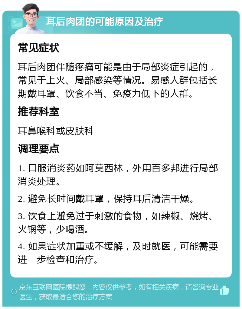 耳后肉团的可能原因及治疗 常见症状 耳后肉团伴随疼痛可能是由于局部炎症引起的，常见于上火、局部感染等情况。易感人群包括长期戴耳罩、饮食不当、免疫力低下的人群。 推荐科室 耳鼻喉科或皮肤科 调理要点 1. 口服消炎药如阿莫西林，外用百多邦进行局部消炎处理。 2. 避免长时间戴耳罩，保持耳后清洁干燥。 3. 饮食上避免过于刺激的食物，如辣椒、烧烤、火锅等，少喝酒。 4. 如果症状加重或不缓解，及时就医，可能需要进一步检查和治疗。