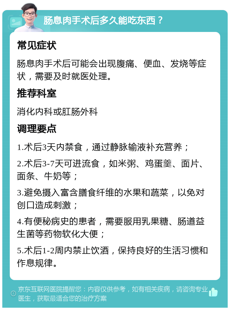 肠息肉手术后多久能吃东西？ 常见症状 肠息肉手术后可能会出现腹痛、便血、发烧等症状，需要及时就医处理。 推荐科室 消化内科或肛肠外科 调理要点 1.术后3天内禁食，通过静脉输液补充营养； 2.术后3-7天可进流食，如米粥、鸡蛋羹、面片、面条、牛奶等； 3.避免摄入富含膳食纤维的水果和蔬菜，以免对创口造成刺激； 4.有便秘病史的患者，需要服用乳果糖、肠道益生菌等药物软化大便； 5.术后1-2周内禁止饮酒，保持良好的生活习惯和作息规律。