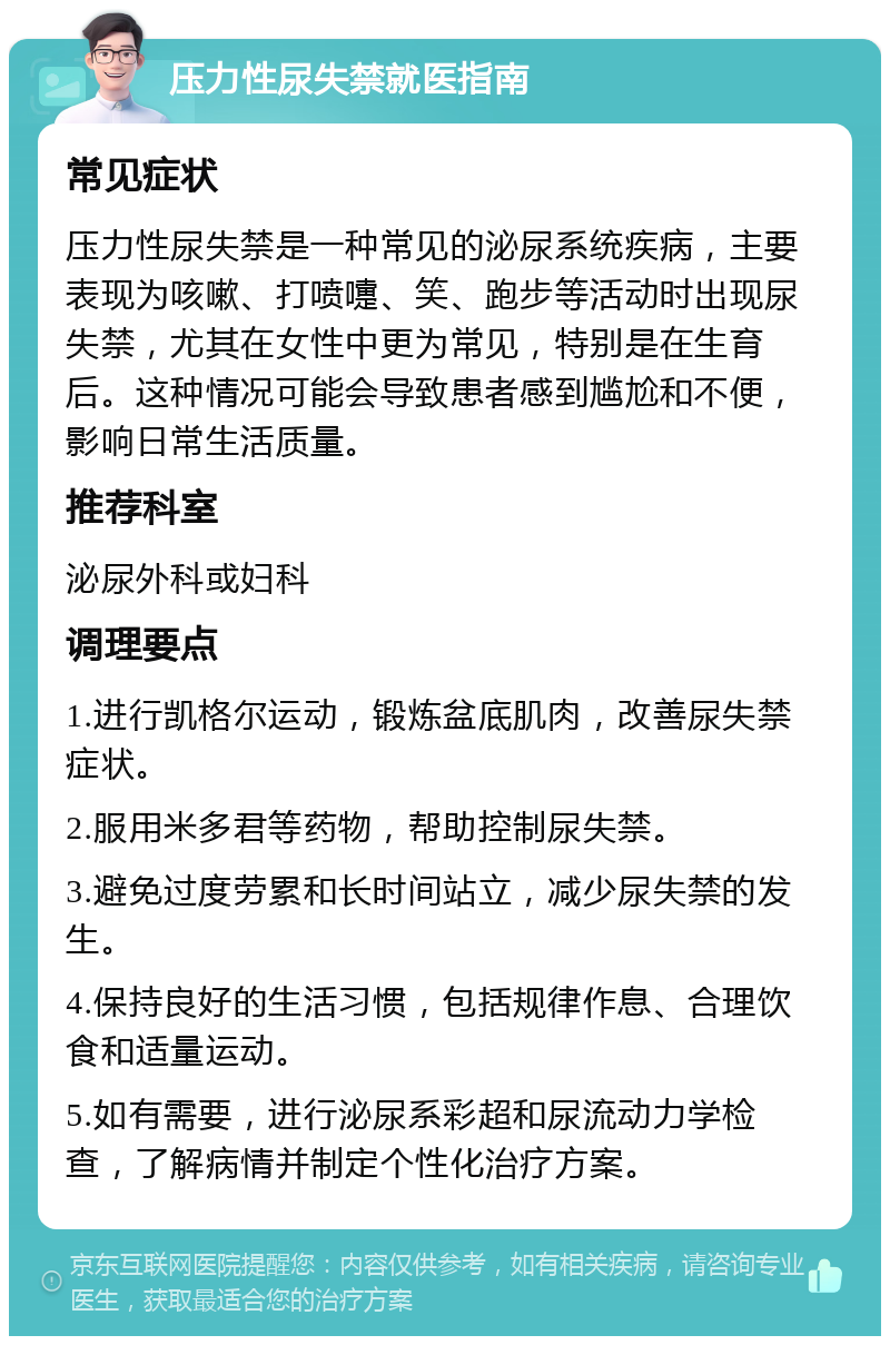 压力性尿失禁就医指南 常见症状 压力性尿失禁是一种常见的泌尿系统疾病，主要表现为咳嗽、打喷嚏、笑、跑步等活动时出现尿失禁，尤其在女性中更为常见，特别是在生育后。这种情况可能会导致患者感到尴尬和不便，影响日常生活质量。 推荐科室 泌尿外科或妇科 调理要点 1.进行凯格尔运动，锻炼盆底肌肉，改善尿失禁症状。 2.服用米多君等药物，帮助控制尿失禁。 3.避免过度劳累和长时间站立，减少尿失禁的发生。 4.保持良好的生活习惯，包括规律作息、合理饮食和适量运动。 5.如有需要，进行泌尿系彩超和尿流动力学检查，了解病情并制定个性化治疗方案。