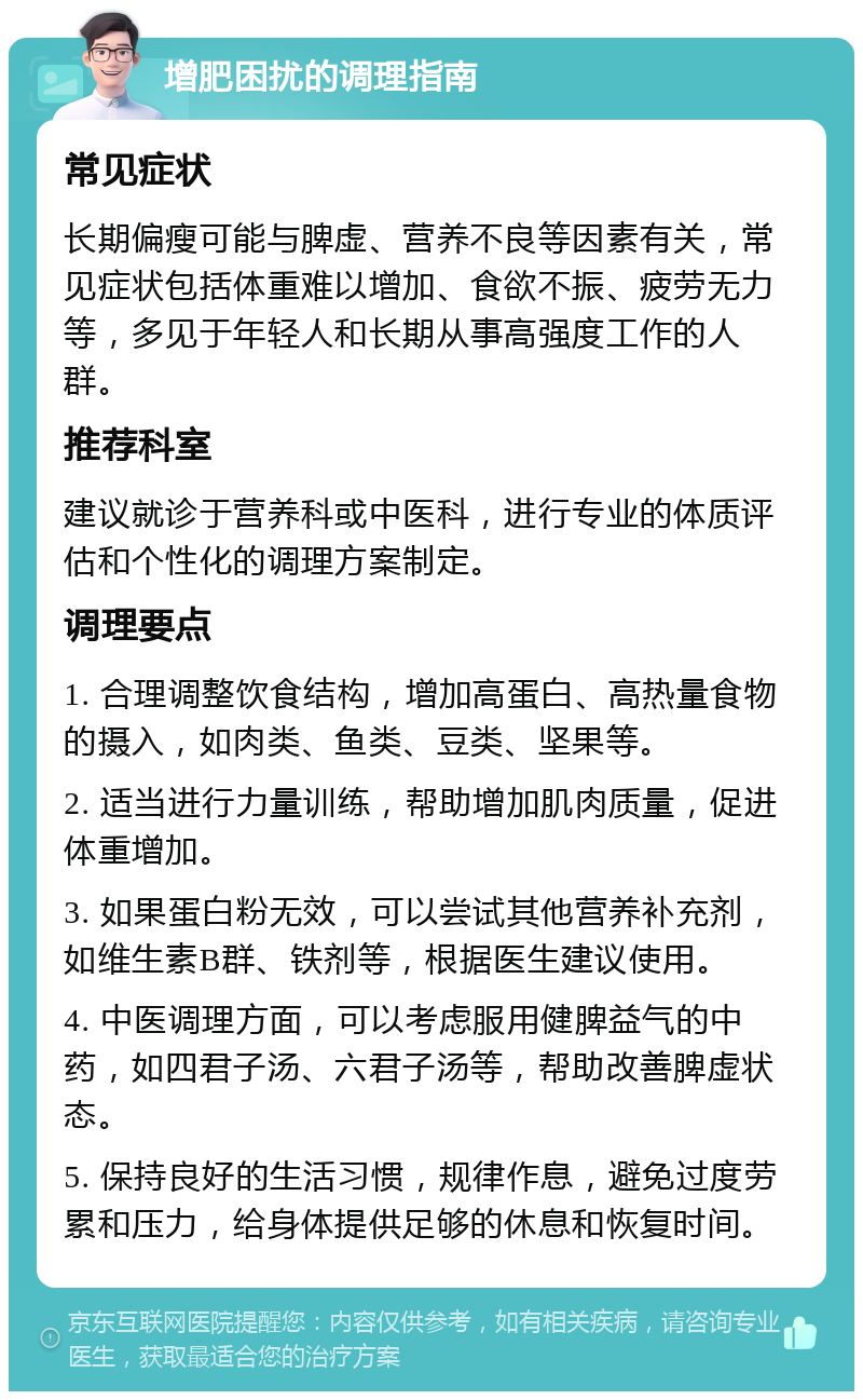 增肥困扰的调理指南 常见症状 长期偏瘦可能与脾虚、营养不良等因素有关，常见症状包括体重难以增加、食欲不振、疲劳无力等，多见于年轻人和长期从事高强度工作的人群。 推荐科室 建议就诊于营养科或中医科，进行专业的体质评估和个性化的调理方案制定。 调理要点 1. 合理调整饮食结构，增加高蛋白、高热量食物的摄入，如肉类、鱼类、豆类、坚果等。 2. 适当进行力量训练，帮助增加肌肉质量，促进体重增加。 3. 如果蛋白粉无效，可以尝试其他营养补充剂，如维生素B群、铁剂等，根据医生建议使用。 4. 中医调理方面，可以考虑服用健脾益气的中药，如四君子汤、六君子汤等，帮助改善脾虚状态。 5. 保持良好的生活习惯，规律作息，避免过度劳累和压力，给身体提供足够的休息和恢复时间。