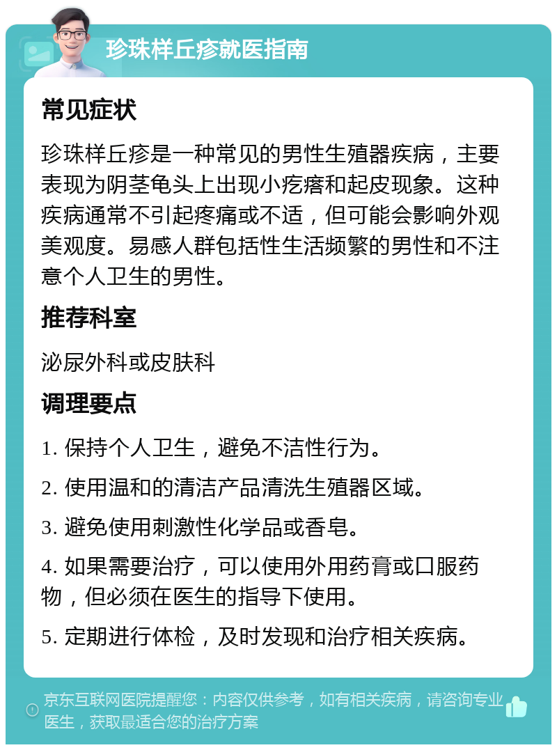 珍珠样丘疹就医指南 常见症状 珍珠样丘疹是一种常见的男性生殖器疾病，主要表现为阴茎龟头上出现小疙瘩和起皮现象。这种疾病通常不引起疼痛或不适，但可能会影响外观美观度。易感人群包括性生活频繁的男性和不注意个人卫生的男性。 推荐科室 泌尿外科或皮肤科 调理要点 1. 保持个人卫生，避免不洁性行为。 2. 使用温和的清洁产品清洗生殖器区域。 3. 避免使用刺激性化学品或香皂。 4. 如果需要治疗，可以使用外用药膏或口服药物，但必须在医生的指导下使用。 5. 定期进行体检，及时发现和治疗相关疾病。