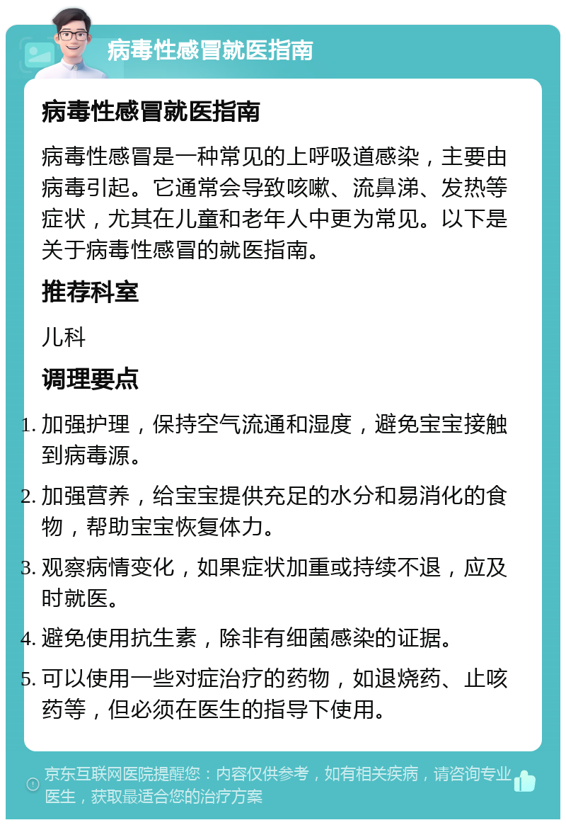 病毒性感冒就医指南 病毒性感冒就医指南 病毒性感冒是一种常见的上呼吸道感染，主要由病毒引起。它通常会导致咳嗽、流鼻涕、发热等症状，尤其在儿童和老年人中更为常见。以下是关于病毒性感冒的就医指南。 推荐科室 儿科 调理要点 加强护理，保持空气流通和湿度，避免宝宝接触到病毒源。 加强营养，给宝宝提供充足的水分和易消化的食物，帮助宝宝恢复体力。 观察病情变化，如果症状加重或持续不退，应及时就医。 避免使用抗生素，除非有细菌感染的证据。 可以使用一些对症治疗的药物，如退烧药、止咳药等，但必须在医生的指导下使用。