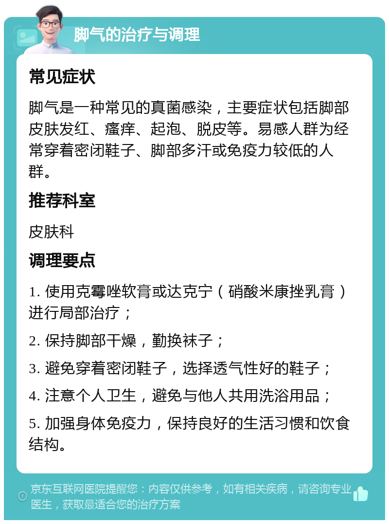 脚气的治疗与调理 常见症状 脚气是一种常见的真菌感染，主要症状包括脚部皮肤发红、瘙痒、起泡、脱皮等。易感人群为经常穿着密闭鞋子、脚部多汗或免疫力较低的人群。 推荐科室 皮肤科 调理要点 1. 使用克霉唑软膏或达克宁（硝酸米康挫乳膏）进行局部治疗； 2. 保持脚部干燥，勤换袜子； 3. 避免穿着密闭鞋子，选择透气性好的鞋子； 4. 注意个人卫生，避免与他人共用洗浴用品； 5. 加强身体免疫力，保持良好的生活习惯和饮食结构。