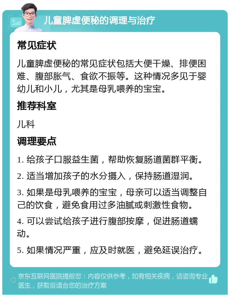 儿童脾虚便秘的调理与治疗 常见症状 儿童脾虚便秘的常见症状包括大便干燥、排便困难、腹部胀气、食欲不振等。这种情况多见于婴幼儿和小儿，尤其是母乳喂养的宝宝。 推荐科室 儿科 调理要点 1. 给孩子口服益生菌，帮助恢复肠道菌群平衡。 2. 适当增加孩子的水分摄入，保持肠道湿润。 3. 如果是母乳喂养的宝宝，母亲可以适当调整自己的饮食，避免食用过多油腻或刺激性食物。 4. 可以尝试给孩子进行腹部按摩，促进肠道蠕动。 5. 如果情况严重，应及时就医，避免延误治疗。