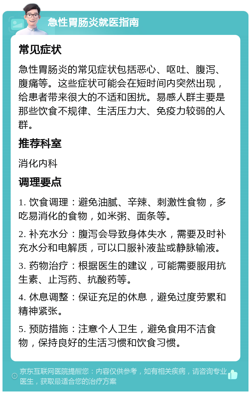 急性胃肠炎就医指南 常见症状 急性胃肠炎的常见症状包括恶心、呕吐、腹泻、腹痛等。这些症状可能会在短时间内突然出现，给患者带来很大的不适和困扰。易感人群主要是那些饮食不规律、生活压力大、免疫力较弱的人群。 推荐科室 消化内科 调理要点 1. 饮食调理：避免油腻、辛辣、刺激性食物，多吃易消化的食物，如米粥、面条等。 2. 补充水分：腹泻会导致身体失水，需要及时补充水分和电解质，可以口服补液盐或静脉输液。 3. 药物治疗：根据医生的建议，可能需要服用抗生素、止泻药、抗酸药等。 4. 休息调整：保证充足的休息，避免过度劳累和精神紧张。 5. 预防措施：注意个人卫生，避免食用不洁食物，保持良好的生活习惯和饮食习惯。