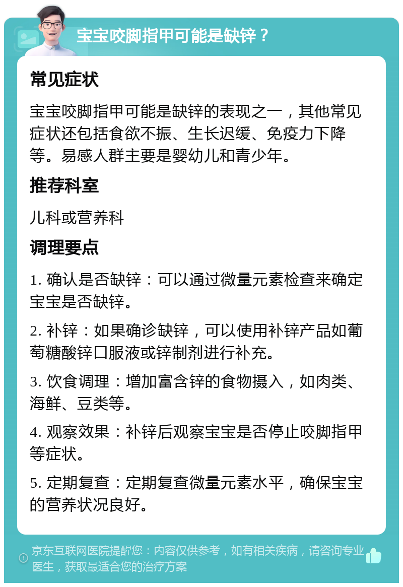 宝宝咬脚指甲可能是缺锌？ 常见症状 宝宝咬脚指甲可能是缺锌的表现之一，其他常见症状还包括食欲不振、生长迟缓、免疫力下降等。易感人群主要是婴幼儿和青少年。 推荐科室 儿科或营养科 调理要点 1. 确认是否缺锌：可以通过微量元素检查来确定宝宝是否缺锌。 2. 补锌：如果确诊缺锌，可以使用补锌产品如葡萄糖酸锌口服液或锌制剂进行补充。 3. 饮食调理：增加富含锌的食物摄入，如肉类、海鲜、豆类等。 4. 观察效果：补锌后观察宝宝是否停止咬脚指甲等症状。 5. 定期复查：定期复查微量元素水平，确保宝宝的营养状况良好。