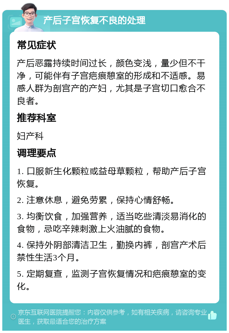 产后子宫恢复不良的处理 常见症状 产后恶露持续时间过长，颜色变浅，量少但不干净，可能伴有子宫疤痕憩室的形成和不适感。易感人群为剖宫产的产妇，尤其是子宫切口愈合不良者。 推荐科室 妇产科 调理要点 1. 口服新生化颗粒或益母草颗粒，帮助产后子宫恢复。 2. 注意休息，避免劳累，保持心情舒畅。 3. 均衡饮食，加强营养，适当吃些清淡易消化的食物，忌吃辛辣刺激上火油腻的食物。 4. 保持外阴部清洁卫生，勤换内裤，剖宫产术后禁性生活3个月。 5. 定期复查，监测子宫恢复情况和疤痕憩室的变化。