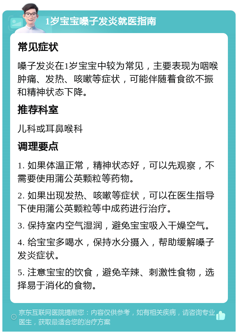 1岁宝宝嗓子发炎就医指南 常见症状 嗓子发炎在1岁宝宝中较为常见，主要表现为咽喉肿痛、发热、咳嗽等症状，可能伴随着食欲不振和精神状态下降。 推荐科室 儿科或耳鼻喉科 调理要点 1. 如果体温正常，精神状态好，可以先观察，不需要使用蒲公英颗粒等药物。 2. 如果出现发热、咳嗽等症状，可以在医生指导下使用蒲公英颗粒等中成药进行治疗。 3. 保持室内空气湿润，避免宝宝吸入干燥空气。 4. 给宝宝多喝水，保持水分摄入，帮助缓解嗓子发炎症状。 5. 注意宝宝的饮食，避免辛辣、刺激性食物，选择易于消化的食物。