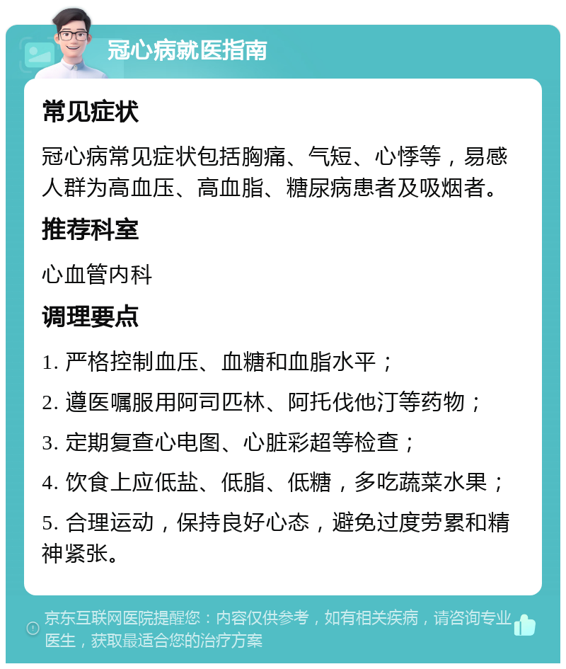 冠心病就医指南 常见症状 冠心病常见症状包括胸痛、气短、心悸等，易感人群为高血压、高血脂、糖尿病患者及吸烟者。 推荐科室 心血管内科 调理要点 1. 严格控制血压、血糖和血脂水平； 2. 遵医嘱服用阿司匹林、阿托伐他汀等药物； 3. 定期复查心电图、心脏彩超等检查； 4. 饮食上应低盐、低脂、低糖，多吃蔬菜水果； 5. 合理运动，保持良好心态，避免过度劳累和精神紧张。