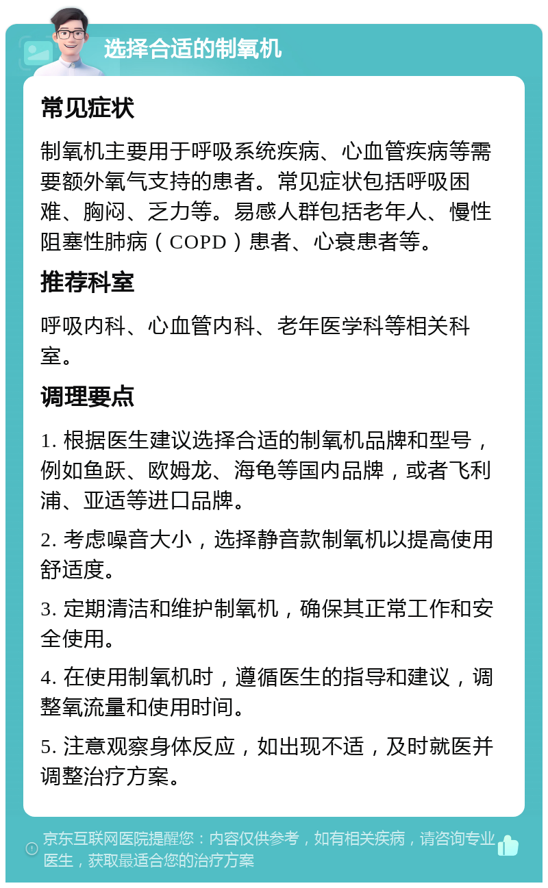 选择合适的制氧机 常见症状 制氧机主要用于呼吸系统疾病、心血管疾病等需要额外氧气支持的患者。常见症状包括呼吸困难、胸闷、乏力等。易感人群包括老年人、慢性阻塞性肺病（COPD）患者、心衰患者等。 推荐科室 呼吸内科、心血管内科、老年医学科等相关科室。 调理要点 1. 根据医生建议选择合适的制氧机品牌和型号，例如鱼跃、欧姆龙、海龟等国内品牌，或者飞利浦、亚适等进口品牌。 2. 考虑噪音大小，选择静音款制氧机以提高使用舒适度。 3. 定期清洁和维护制氧机，确保其正常工作和安全使用。 4. 在使用制氧机时，遵循医生的指导和建议，调整氧流量和使用时间。 5. 注意观察身体反应，如出现不适，及时就医并调整治疗方案。