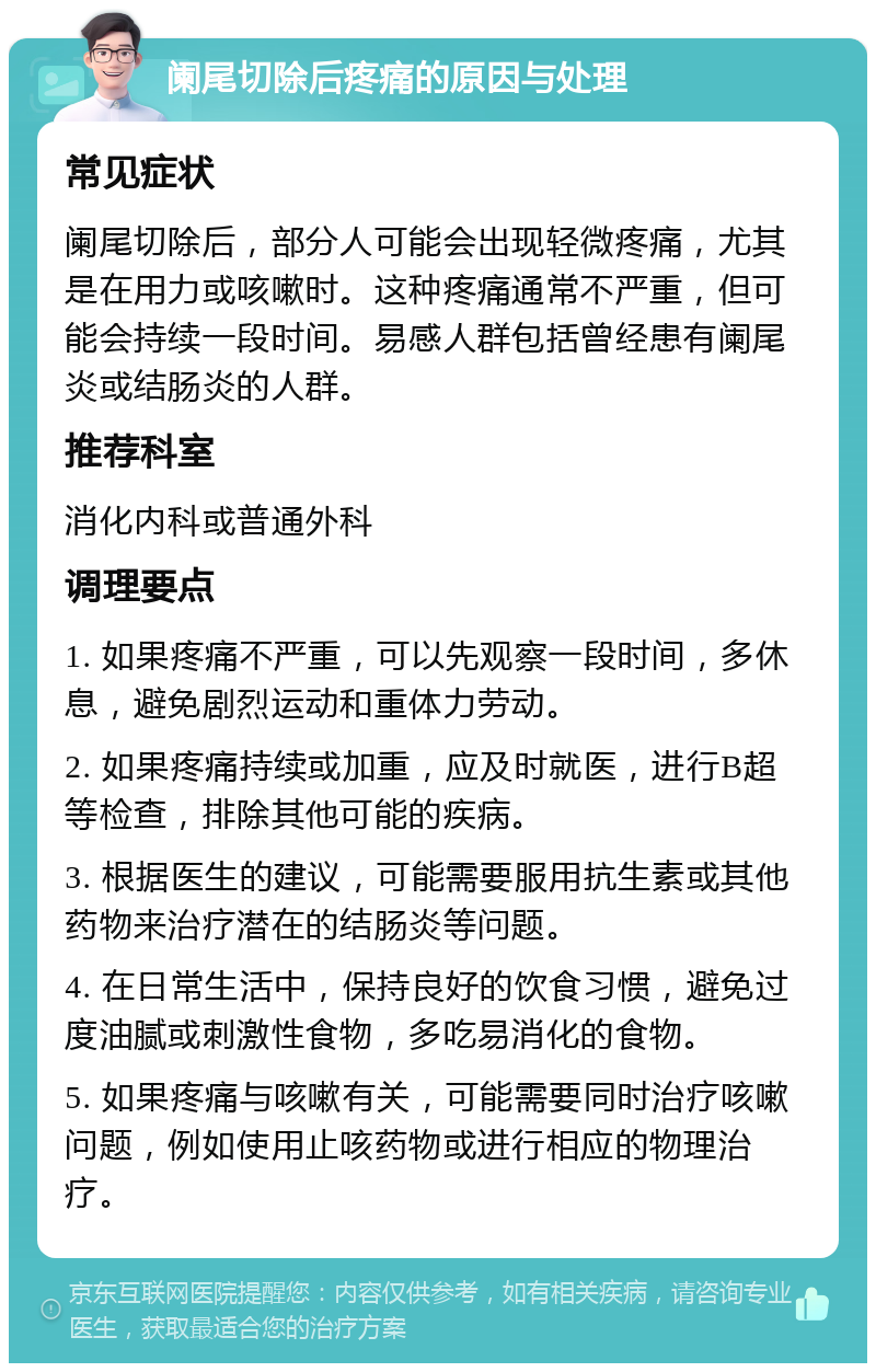 阑尾切除后疼痛的原因与处理 常见症状 阑尾切除后，部分人可能会出现轻微疼痛，尤其是在用力或咳嗽时。这种疼痛通常不严重，但可能会持续一段时间。易感人群包括曾经患有阑尾炎或结肠炎的人群。 推荐科室 消化内科或普通外科 调理要点 1. 如果疼痛不严重，可以先观察一段时间，多休息，避免剧烈运动和重体力劳动。 2. 如果疼痛持续或加重，应及时就医，进行B超等检查，排除其他可能的疾病。 3. 根据医生的建议，可能需要服用抗生素或其他药物来治疗潜在的结肠炎等问题。 4. 在日常生活中，保持良好的饮食习惯，避免过度油腻或刺激性食物，多吃易消化的食物。 5. 如果疼痛与咳嗽有关，可能需要同时治疗咳嗽问题，例如使用止咳药物或进行相应的物理治疗。