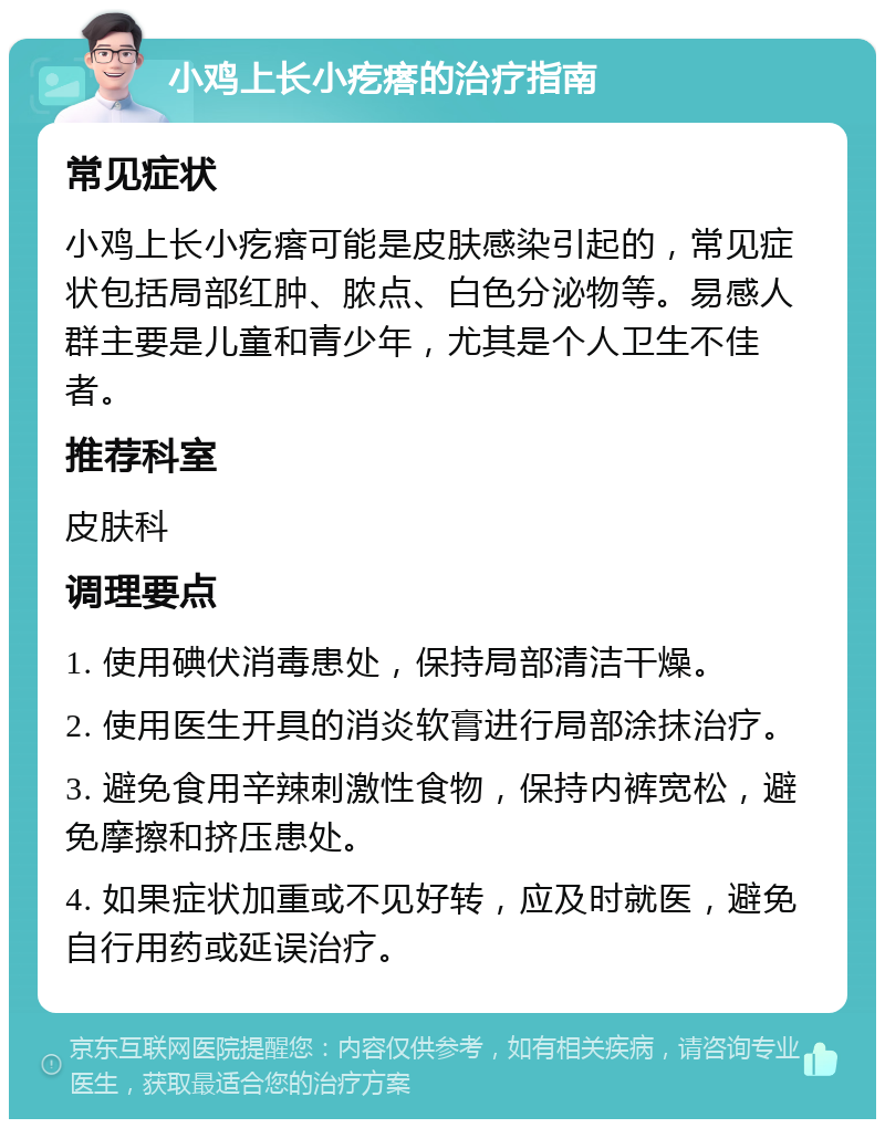 小鸡上长小疙瘩的治疗指南 常见症状 小鸡上长小疙瘩可能是皮肤感染引起的，常见症状包括局部红肿、脓点、白色分泌物等。易感人群主要是儿童和青少年，尤其是个人卫生不佳者。 推荐科室 皮肤科 调理要点 1. 使用碘伏消毒患处，保持局部清洁干燥。 2. 使用医生开具的消炎软膏进行局部涂抹治疗。 3. 避免食用辛辣刺激性食物，保持内裤宽松，避免摩擦和挤压患处。 4. 如果症状加重或不见好转，应及时就医，避免自行用药或延误治疗。