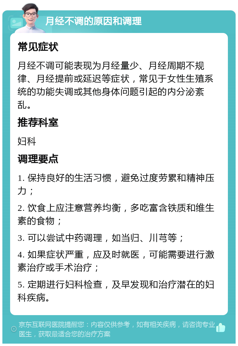 月经不调的原因和调理 常见症状 月经不调可能表现为月经量少、月经周期不规律、月经提前或延迟等症状，常见于女性生殖系统的功能失调或其他身体问题引起的内分泌紊乱。 推荐科室 妇科 调理要点 1. 保持良好的生活习惯，避免过度劳累和精神压力； 2. 饮食上应注意营养均衡，多吃富含铁质和维生素的食物； 3. 可以尝试中药调理，如当归、川芎等； 4. 如果症状严重，应及时就医，可能需要进行激素治疗或手术治疗； 5. 定期进行妇科检查，及早发现和治疗潜在的妇科疾病。